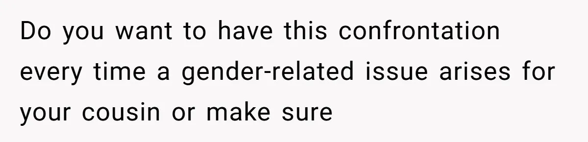 Do you want to have this confrontation every time a gender-related issue arises for your cousin or make sure