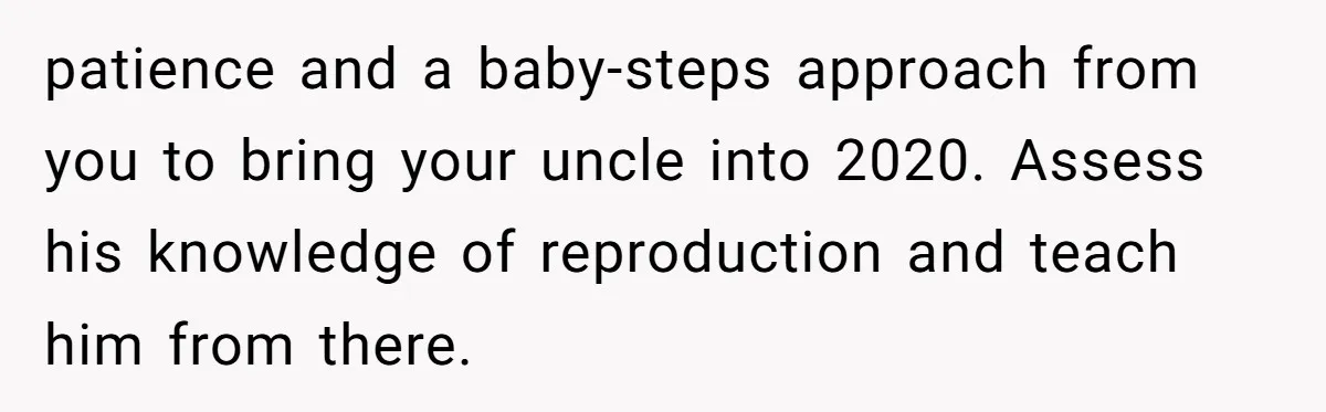 patience and a baby-steps approach from you to bring your uncle into 2020. Assess his knowledge of reproduction and teach him from there.
