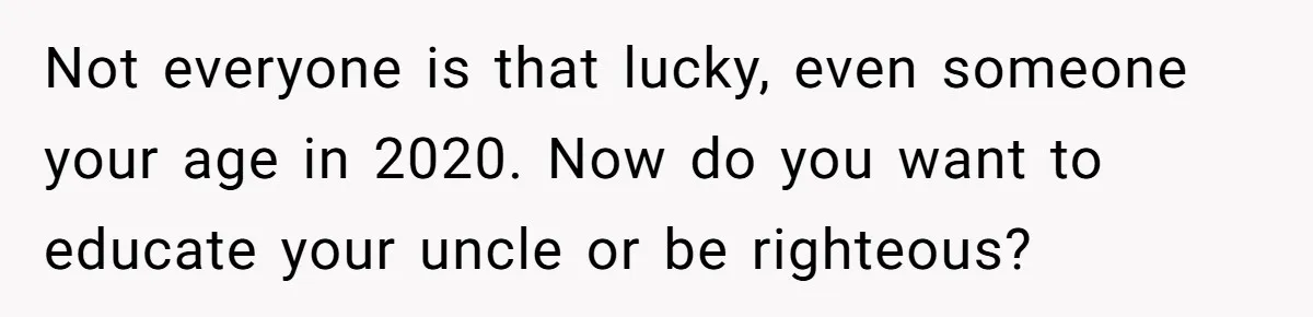 Not everyone is that lucky, even someone your age in 2020. Now do you want to educate your uncle or be righteous?