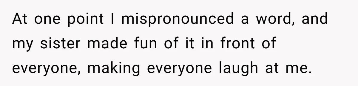 Family Explodes After Woman Claps Back At Stepsister Who Can’t Pronounce Her Name At one point I mispronounced a word, and my sister made fun of it in front of everyone, making everyone laugh at me.