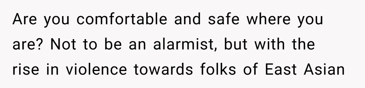 Family Explodes After Woman Claps Back At Stepsister Who Can’t Pronounce Her Name Are you comfortable and safe where you are? Not to be an alarmist, but with the rise in violence towards folks of East Asian