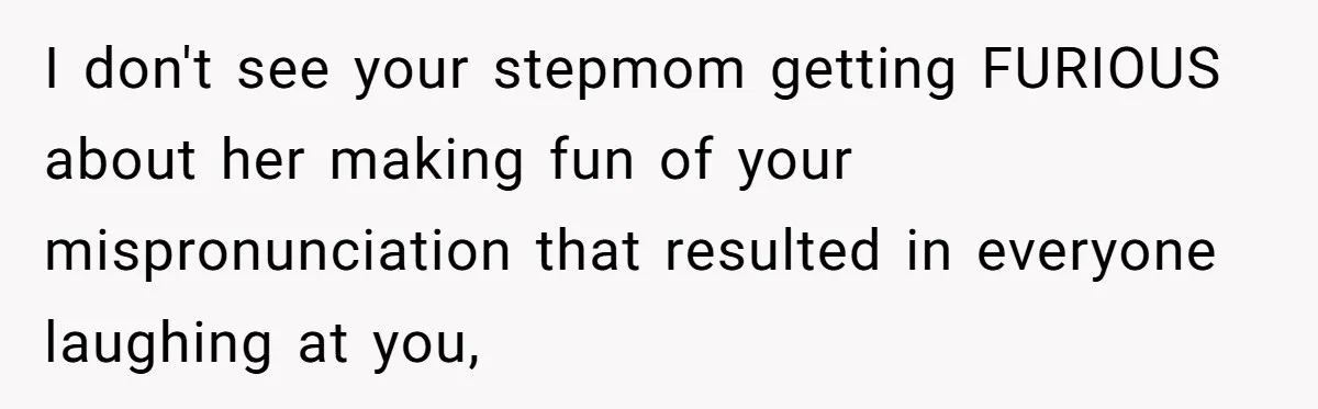Family Explodes After Woman Claps Back At Stepsister Who Can’t Pronounce Her Name I don't see your stepmom getting FURIOUS about her making fun of your mispronunciation that resulted in everyone laughing at you,