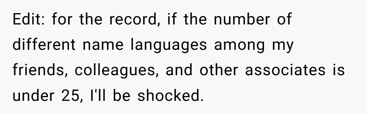 Family Explodes After Woman Claps Back At Stepsister Who Can’t Pronounce Her Name Edit: for the record, if the number of different name languages among my friends, colleagues, and other associates is under 25, I'll be shocked.