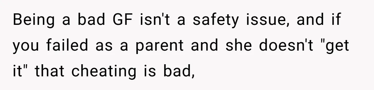 Being a bad GF isn't a safety issue, and if you failed as a parent and she doesn't "get it" that cheating is bad,