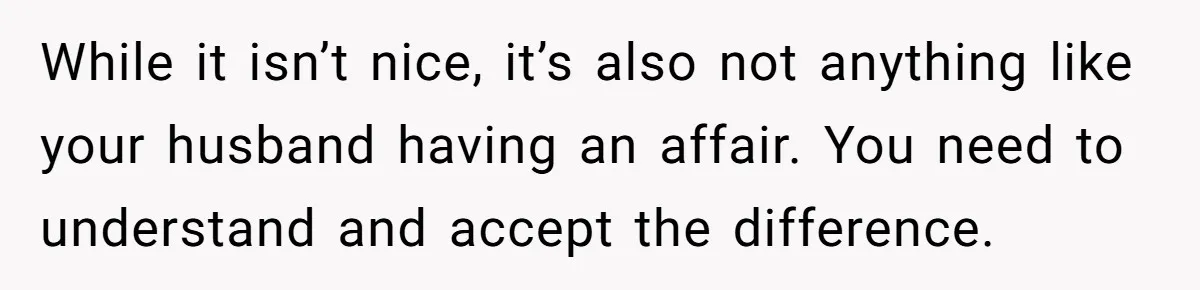 While it isn’t nice, it’s also not anything like your husband having an affair. You need to understand and accept the difference.