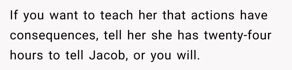 If you want to teach her that actions have consequences, tell her she has twenty-four hours to tell Jacob, or you will.