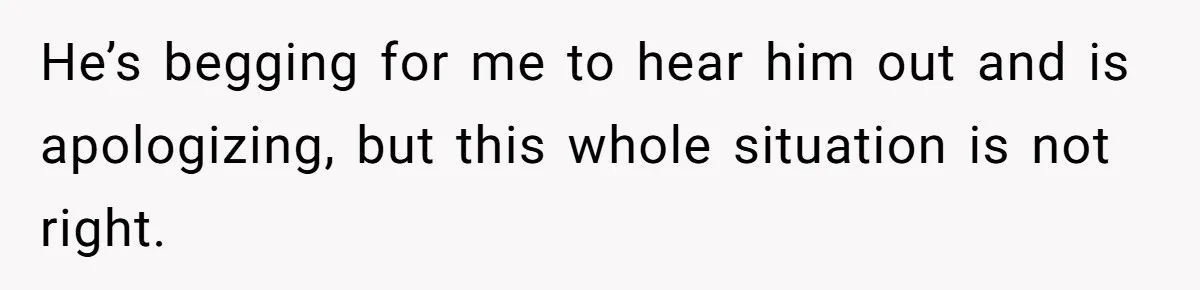 He’s begging for me to hear him out and is apologizing, but this whole situation is not right.
