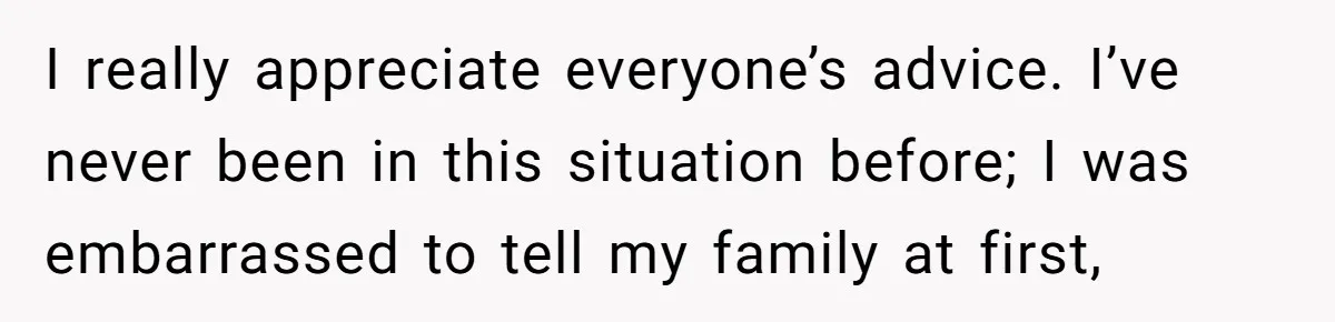 I really appreciate everyone’s advice. I’ve never been in this situation before; I was embarrassed to tell my family at first,