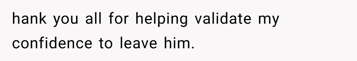 hank you all for helping validate my confidence to leave him.