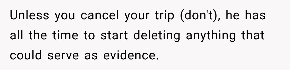 Unless you cancel your trip (don't), he has all the time to start deleting anything that could serve as evidence.
