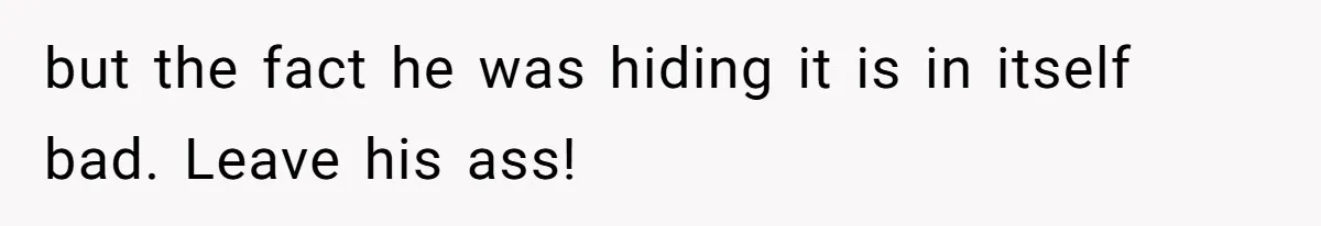 but the fact he was hiding it is in itself bad. Leave his ass!
