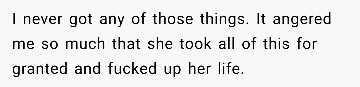 I never got any of those things. It angered me so much that she took all of this for granted and fucked up her life.