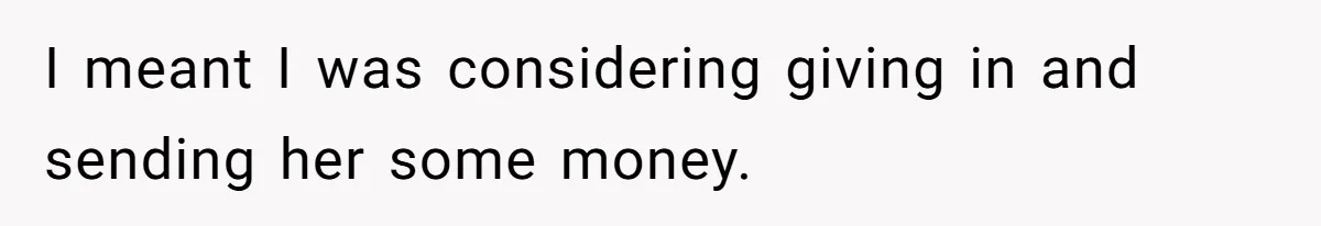 I meant I was considering giving in and sending her some money.