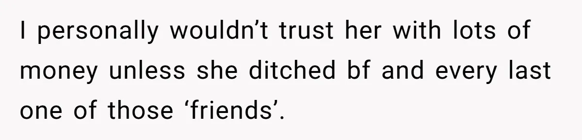 I personally wouldn’t trust her with lots of money unless she ditched bf and every last one of those ‘friends’.