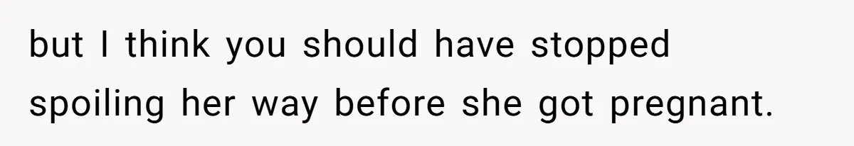 but I think you should have stopped spoiling her way before she got pregnant.