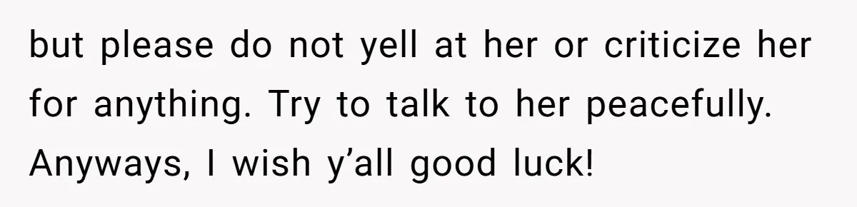 but please do not yell at her or criticize her for anything. Try to talk to her peacefully. Anyways, I wish y’all good luck!