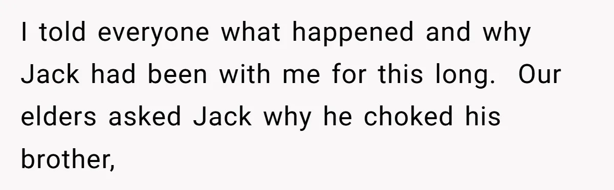 I told everyone what happened and why Jack had been with me for this long.  Our elders asked Jack why he choked his brother,