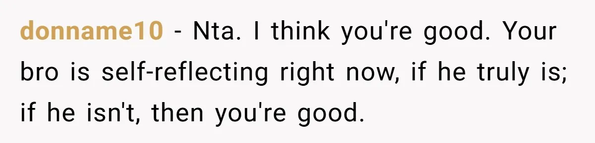 donname10 − Nta. I think you're good. Your bro is self-reflecting right now, if he truly is; if he isn't, then you're good.