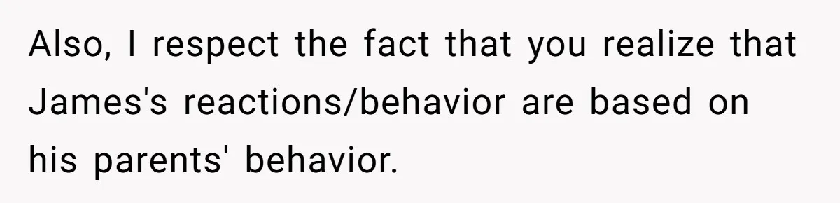 Also, I respect the fact that you realize that James's reactions/behavior are based on his parents' behavior.
