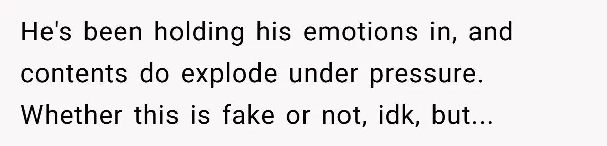 He's been holding his emotions in, and contents do explode under pressure. Whether this is fake or not, idk, but...