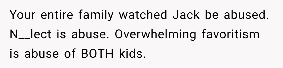 Your entire family watched Jack be abused. N__lect is abuse. Overwhelming favoritism is abuse of BOTH kids.