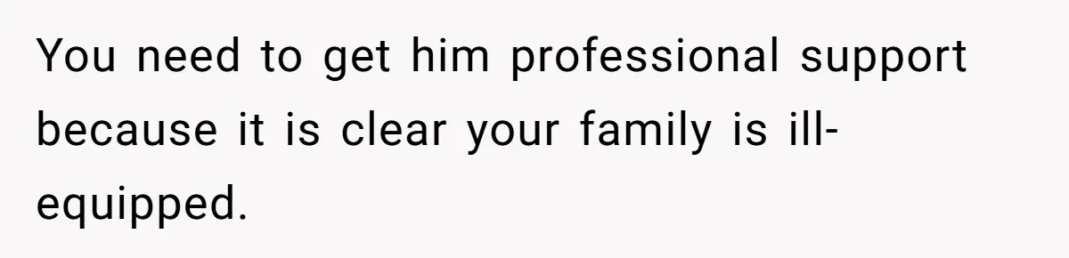 You need to get him professional support because it is clear your family is ill-equipped.