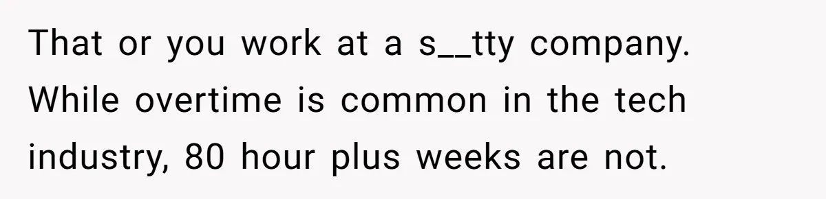 That or you work at a s__tty company. While overtime is common in the tech industry, 80 hour plus weeks are not.