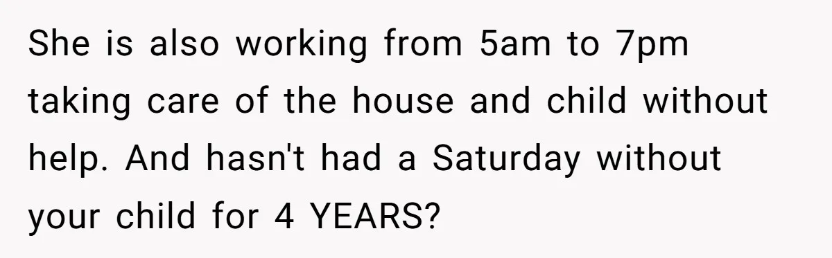 She is also working from 5am to 7pm taking care of the house and child without help. And hasn't had a Saturday without your child for 4 YEARS?