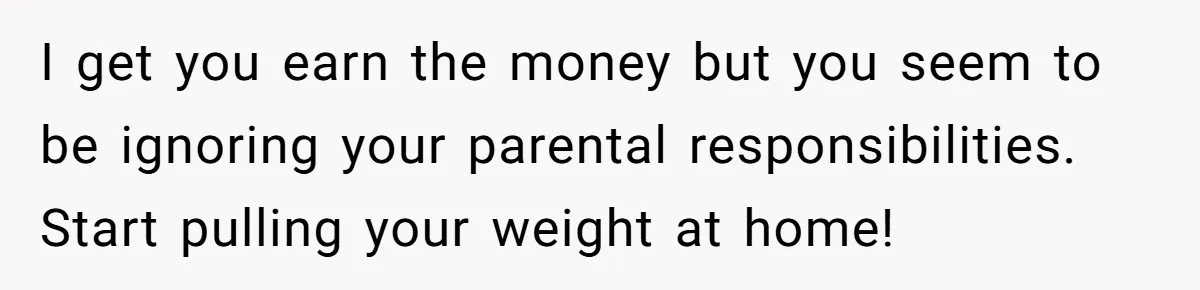 I get you earn the money but you seem to be ignoring your parental responsibilities. Start pulling your weight at home!