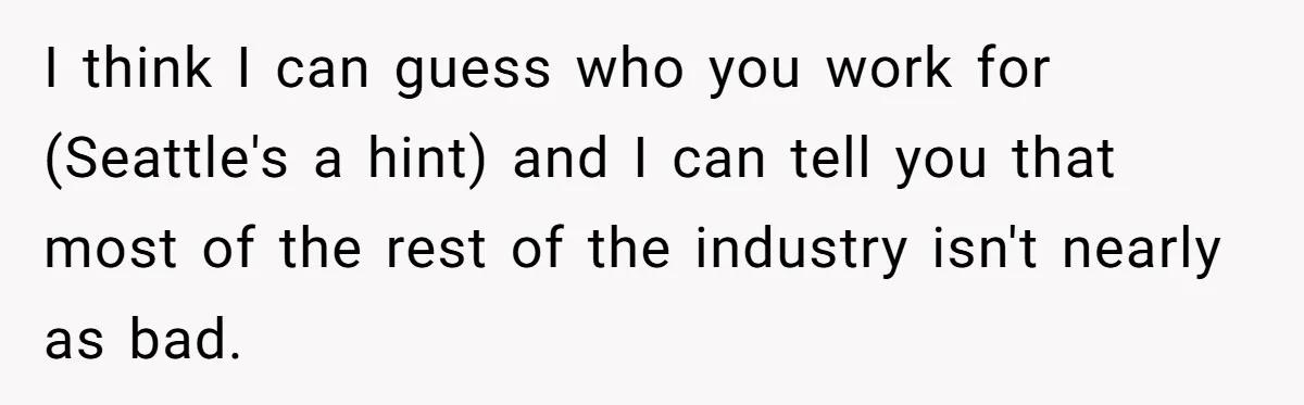 I think I can guess who you work for (Seattle's a hint) and I can tell you that most of the rest of the industry isn't nearly as bad.