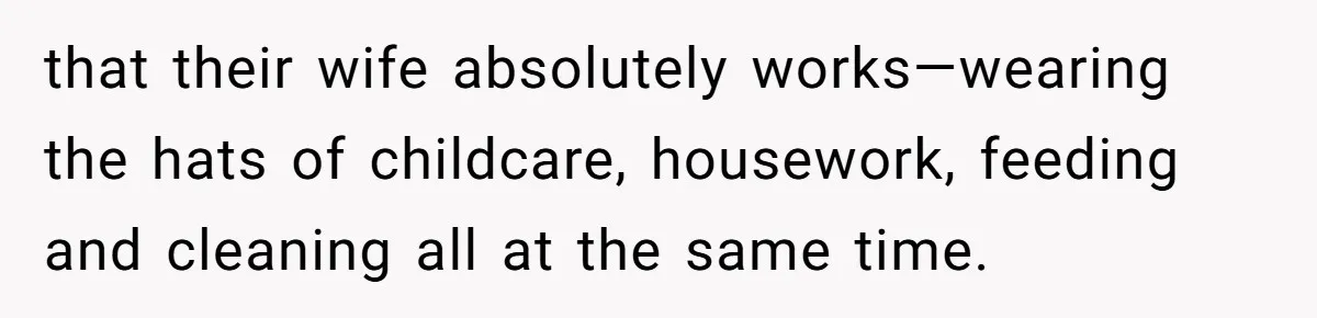 that their wife absolutely works—wearing the hats of childcare, housework, feeding and cleaning all at the same time.