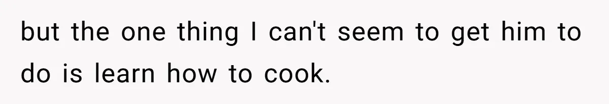 but the one thing I can't seem to get him to do is learn how to cook.