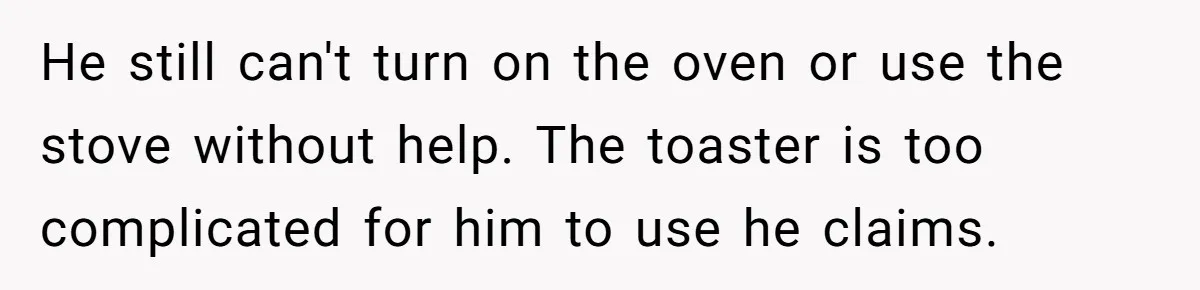 He still can't turn on the oven or use the stove without help. The toaster is too complicated for him to use he claims.