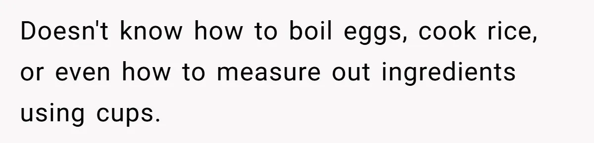 Doesn't know how to boil eggs, cook rice, or even how to measure out ingredients using cups.