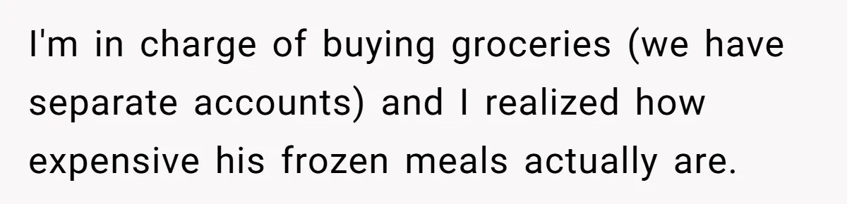 I'm in charge of buying groceries (we have separate accounts) and I realized how expensive his frozen meals actually are.