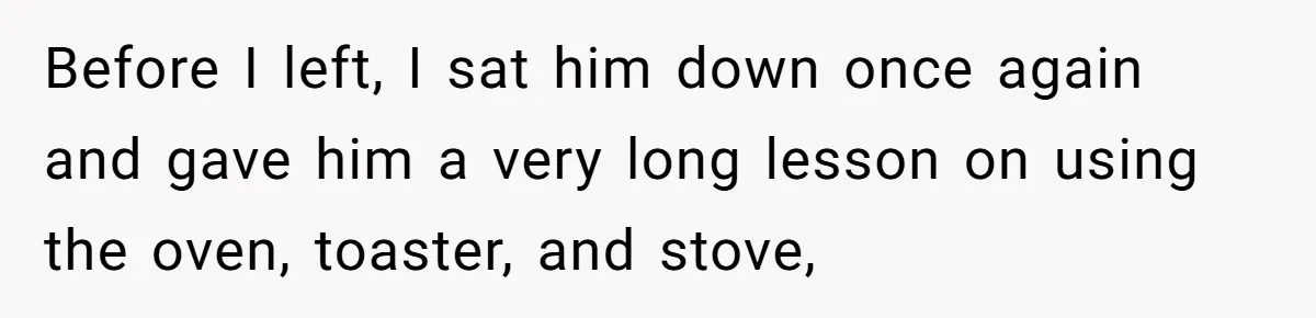 Before I left, I sat him down once again and gave him a very long lesson on using the oven, toaster, and stove,