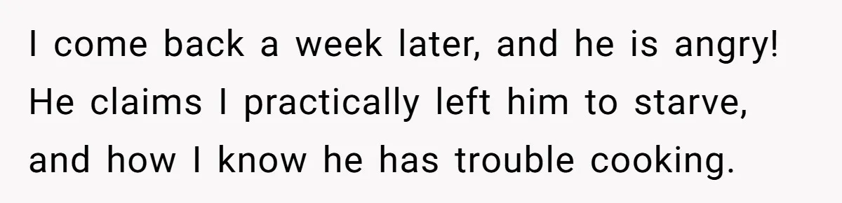 I come back a week later, and he is angry! He claims I practically left him to starve, and how I know he has trouble cooking.