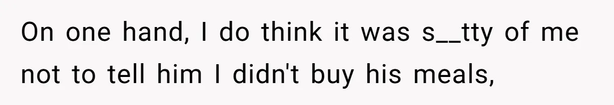 On one hand, I do think it was s__tty of me not to tell him I didn't buy his meals,