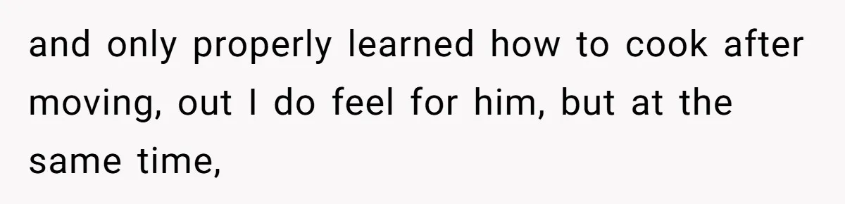 and only properly learned how to cook after moving, out I do feel for him, but at the same time,