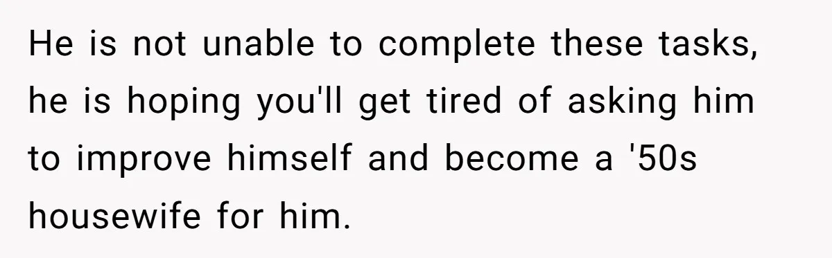 He is not unable to complete these tasks, he is hoping you'll get tired of asking him to improve himself and become a '50s housewife for him.