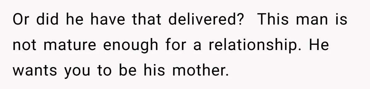 Or did he have that delivered? ​ This man is not mature enough for a relationship. He wants you to be his mother.