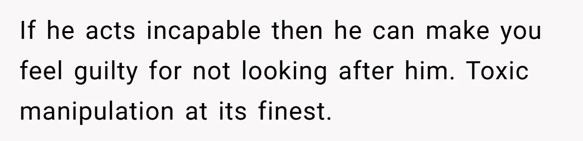 If he acts incapable then he can make you feel guilty for not looking after him. Toxic manipulation at its finest.