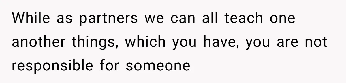 While as partners we can all teach one another things, which you have, you are not responsible for someone