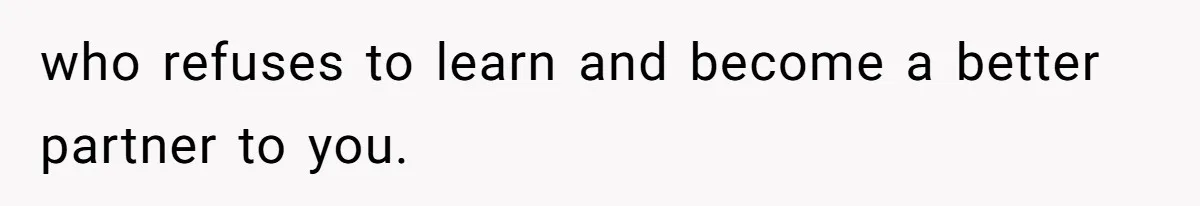 who refuses to learn and become a better partner to you.