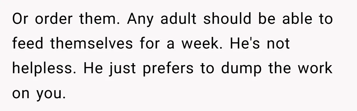 Or order them. Any adult should be able to feed themselves for a week. He's not helpless. He just prefers to dump the work on you.