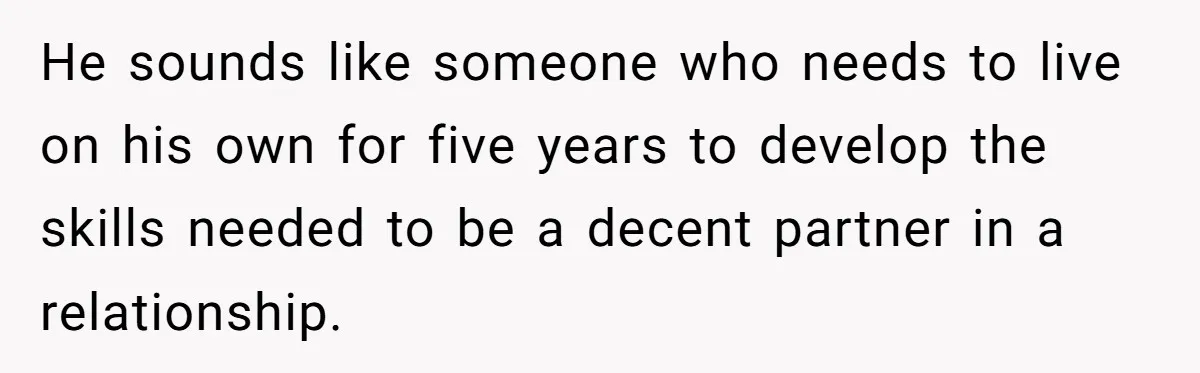 He sounds like someone who needs to live on his own for five years to develop the skills needed to be a decent partner in a relationship.