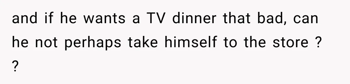 and if he wants a TV dinner that bad, can he not perhaps take himself to the store ? ?