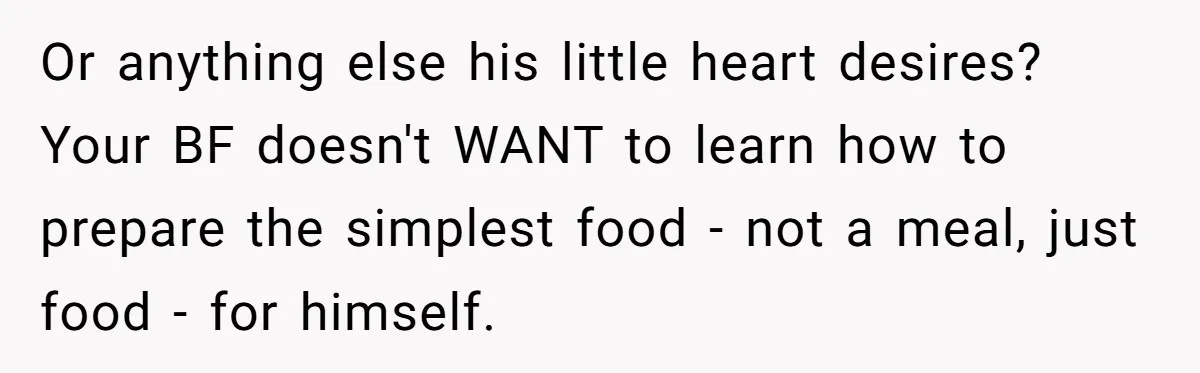 Or anything else his little heart desires? Your BF doesn't WANT to learn how to prepare the simplest food - not a meal, just food - for himself.
