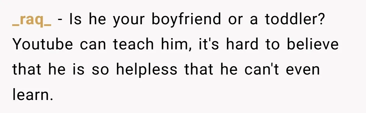_raq_ − Is he your boyfriend or a toddler? Youtube can teach him, it's hard to believe that he is so helpless that he can't even learn.
