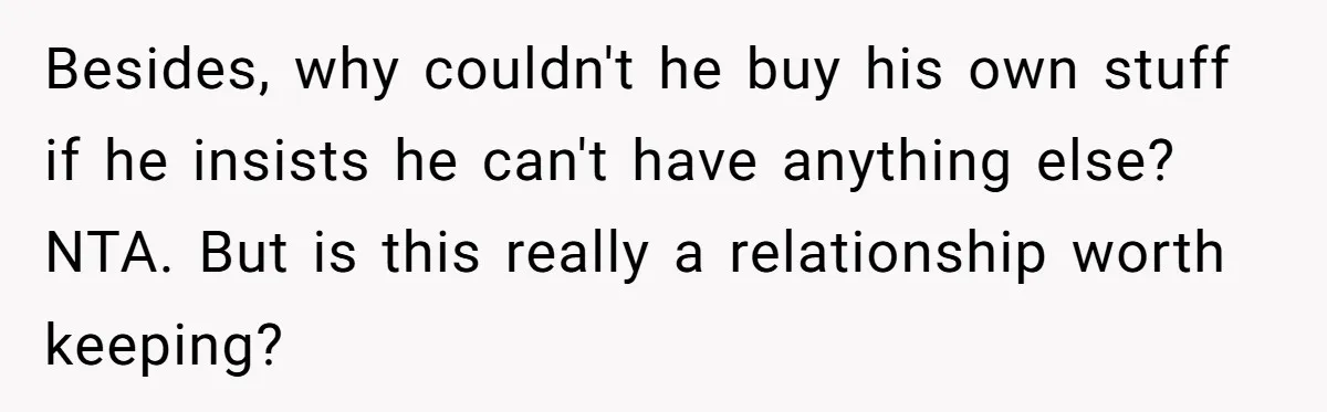 Besides, why couldn't he buy his own stuff if he insists he can't have anything else? NTA. But is this really a relationship worth keeping?